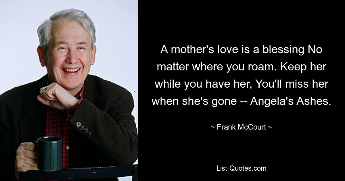 A mother's love is a blessing No matter where you roam. Keep her while you have her, You'll miss her when she's gone -- Angela's Ashes. — © Frank McCourt