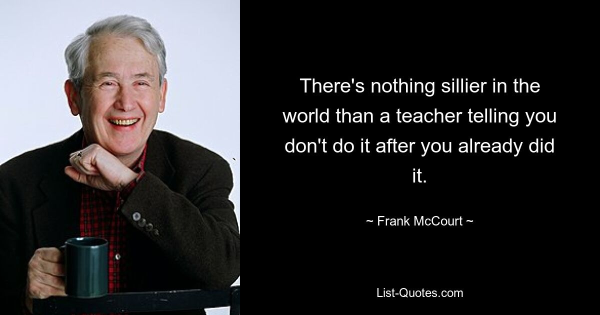 There's nothing sillier in the world than a teacher telling you don't do it after you already did it. — © Frank McCourt