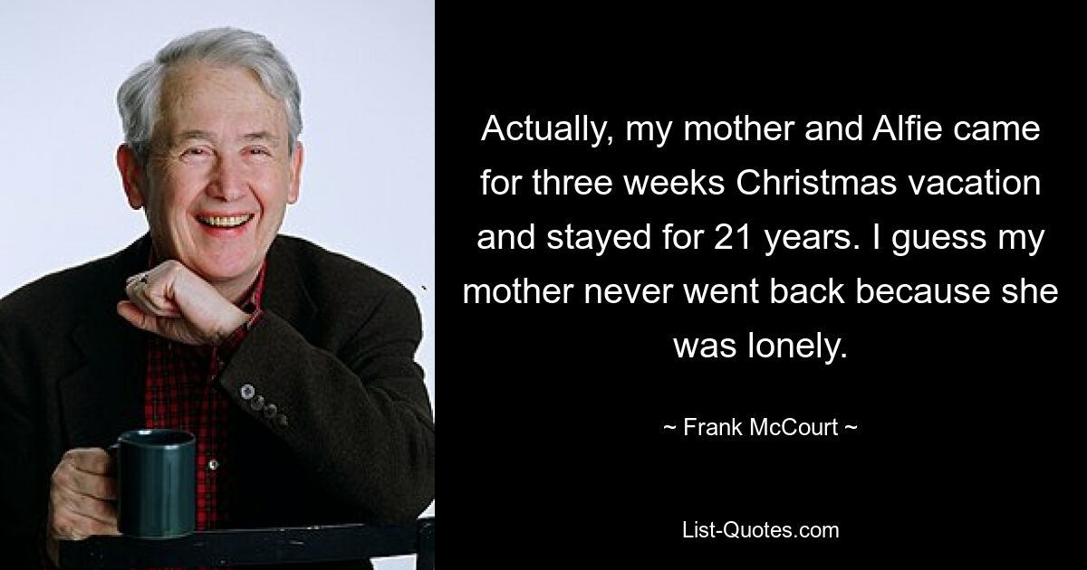 Actually, my mother and Alfie came for three weeks Christmas vacation and stayed for 21 years. I guess my mother never went back because she was lonely. — © Frank McCourt