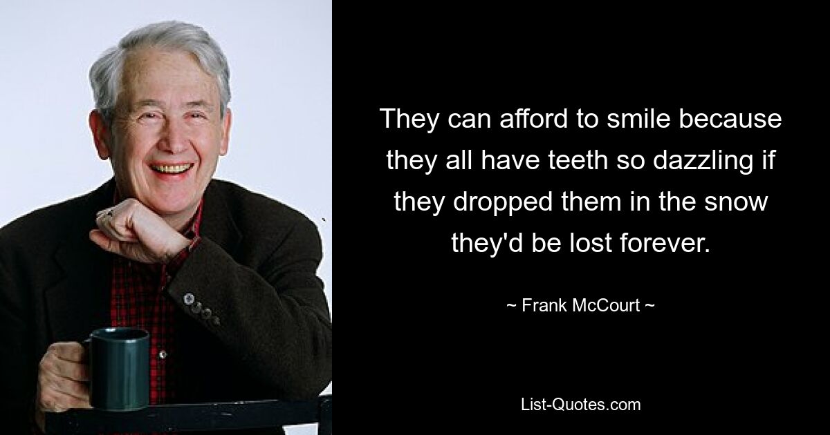 They can afford to smile because they all have teeth so dazzling if they dropped them in the snow they'd be lost forever. — © Frank McCourt