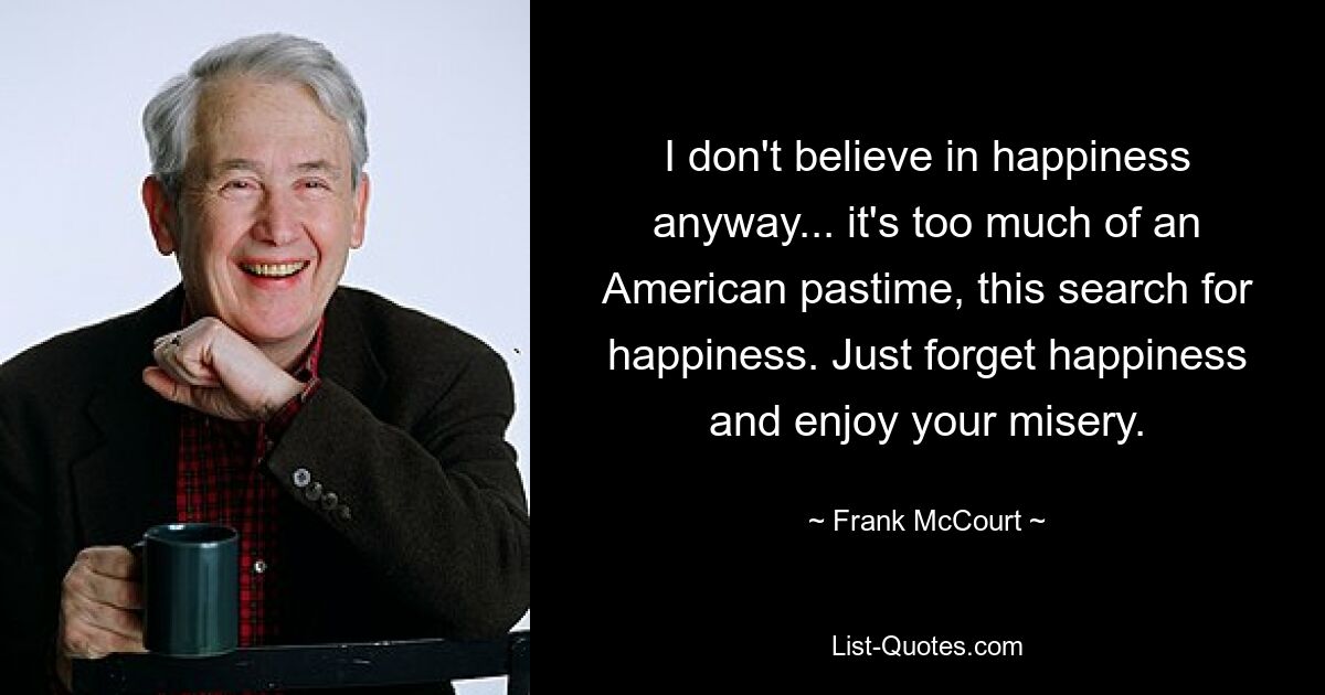 I don't believe in happiness anyway... it's too much of an American pastime, this search for happiness. Just forget happiness and enjoy your misery. — © Frank McCourt