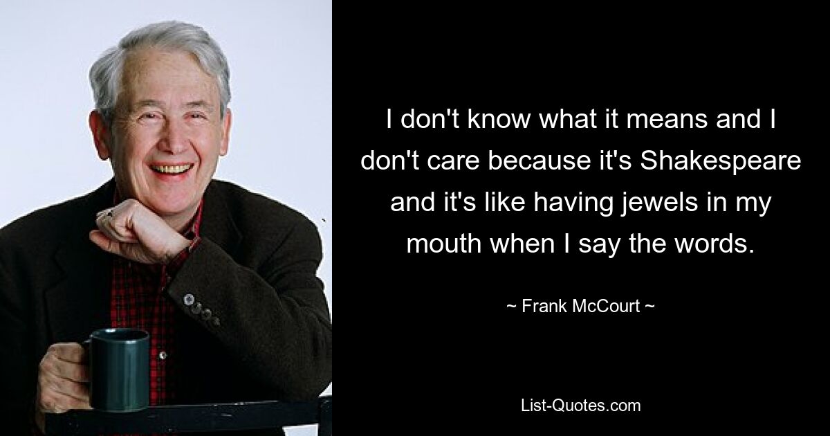 I don't know what it means and I don't care because it's Shakespeare and it's like having jewels in my mouth when I say the words. — © Frank McCourt