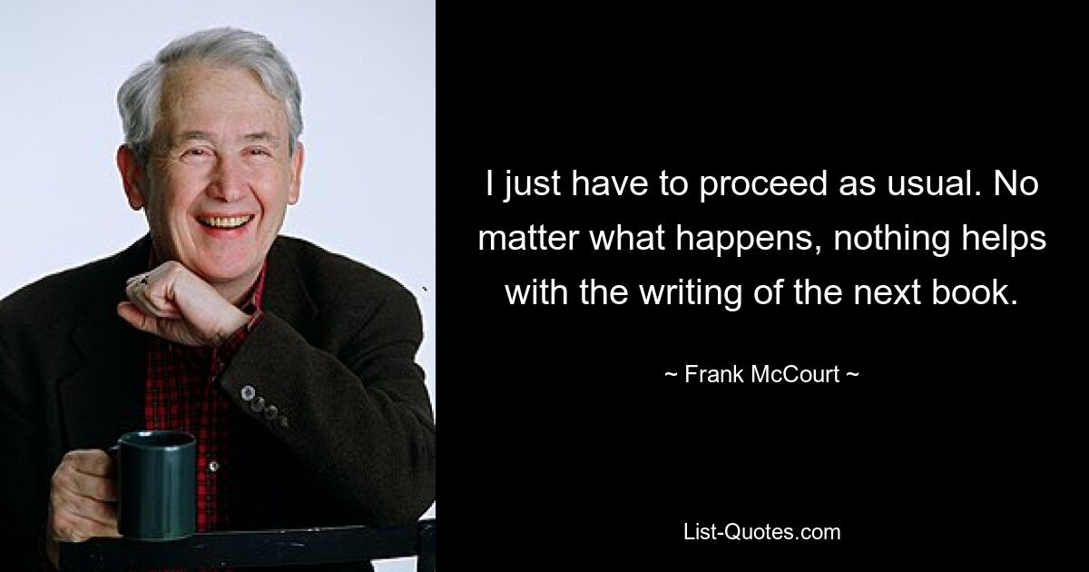 I just have to proceed as usual. No matter what happens, nothing helps with the writing of the next book. — © Frank McCourt