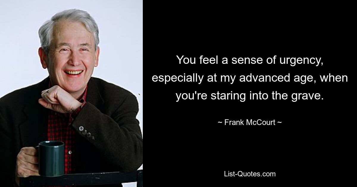 You feel a sense of urgency, especially at my advanced age, when you're staring into the grave. — © Frank McCourt