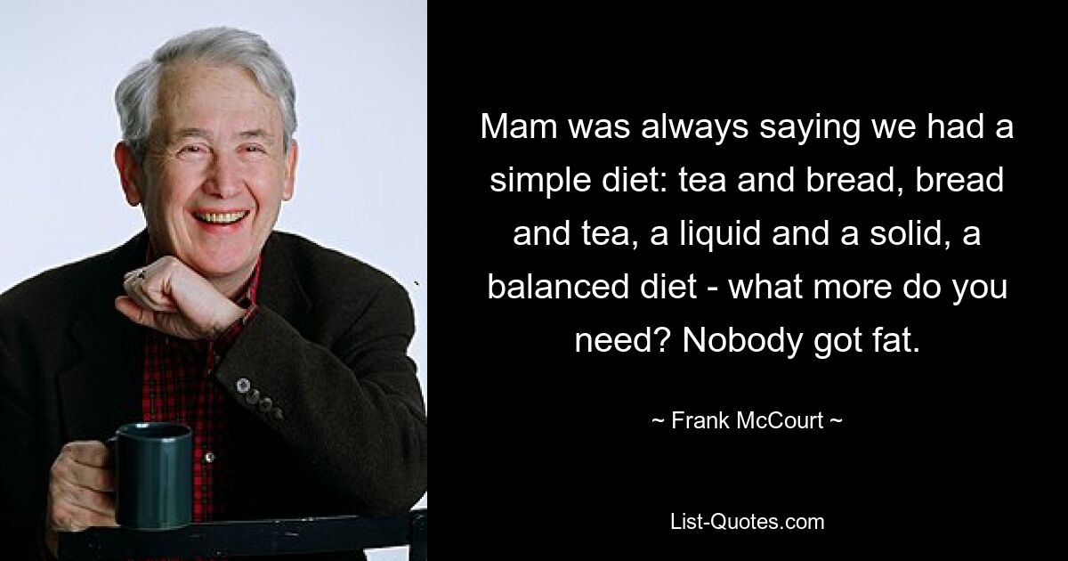 Mam was always saying we had a simple diet: tea and bread, bread and tea, a liquid and a solid, a balanced diet - what more do you need? Nobody got fat. — © Frank McCourt