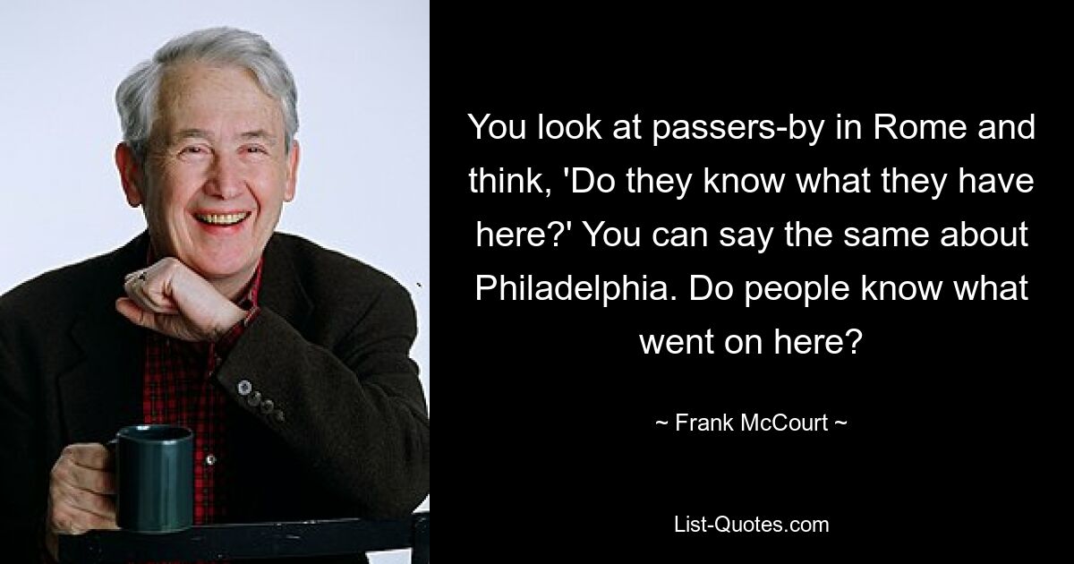 You look at passers-by in Rome and think, 'Do they know what they have here?' You can say the same about Philadelphia. Do people know what went on here? — © Frank McCourt