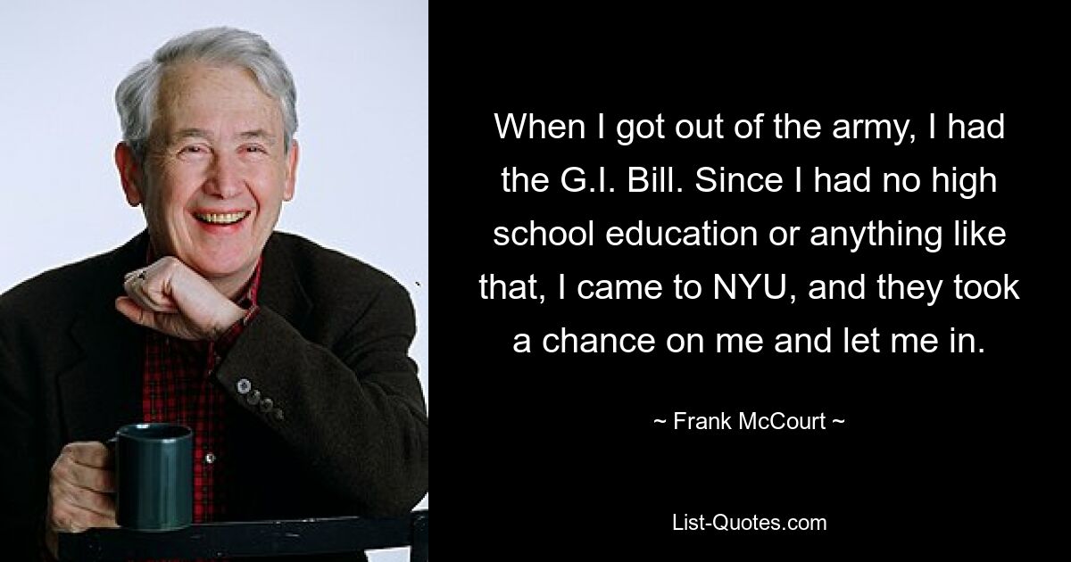 When I got out of the army, I had the G.I. Bill. Since I had no high school education or anything like that, I came to NYU, and they took a chance on me and let me in. — © Frank McCourt