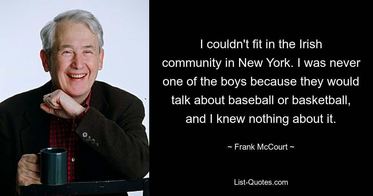 I couldn't fit in the Irish community in New York. I was never one of the boys because they would talk about baseball or basketball, and I knew nothing about it. — © Frank McCourt