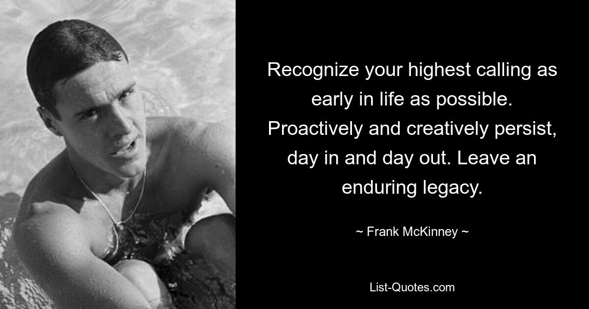 Recognize your highest calling as early in life as possible. Proactively and creatively persist, day in and day out. Leave an enduring legacy. — © Frank McKinney