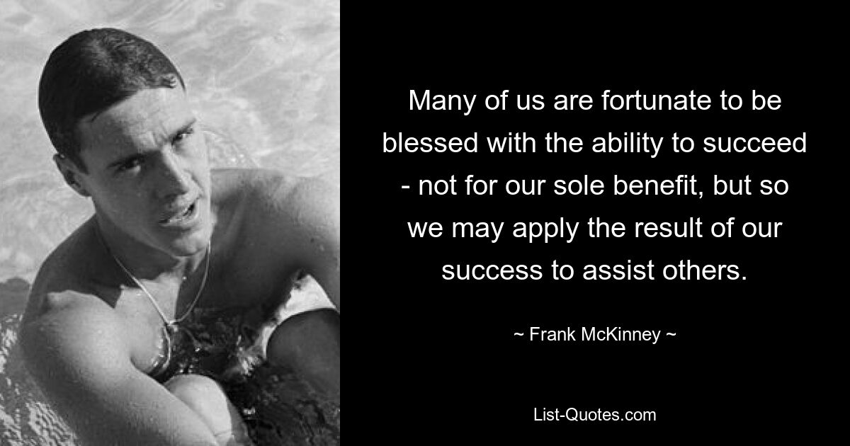 Many of us are fortunate to be blessed with the ability to succeed - not for our sole benefit, but so we may apply the result of our success to assist others. — © Frank McKinney