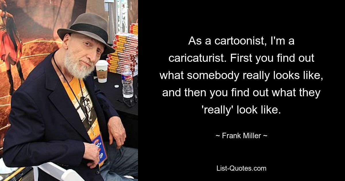 As a cartoonist, I'm a caricaturist. First you find out what somebody really looks like, and then you find out what they 'really' look like. — © Frank Miller