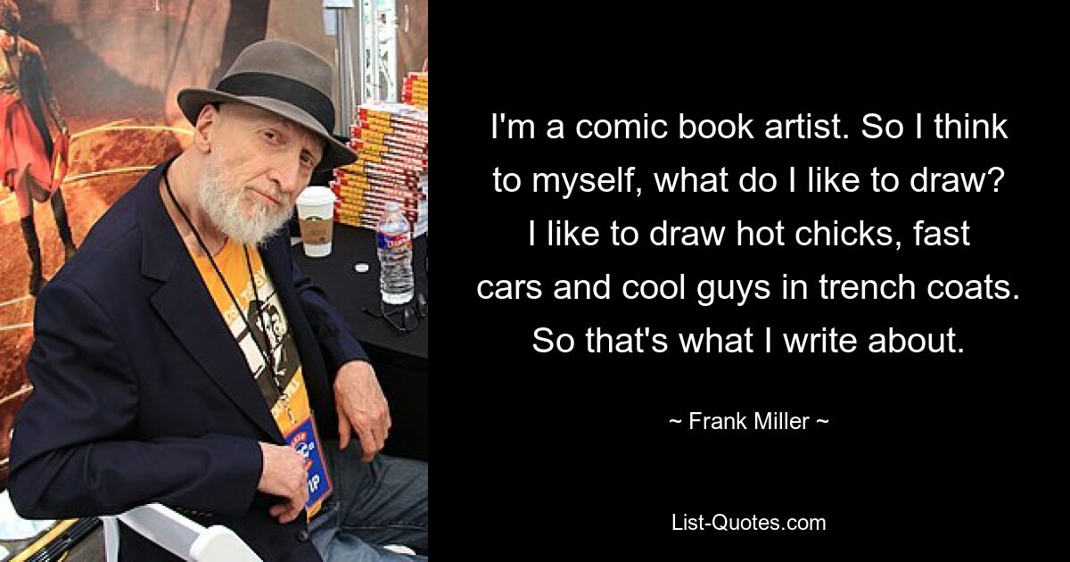 I'm a comic book artist. So I think to myself, what do I like to draw? I like to draw hot chicks, fast cars and cool guys in trench coats. So that's what I write about. — © Frank Miller