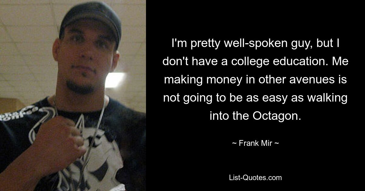 I'm pretty well-spoken guy, but I don't have a college education. Me making money in other avenues is not going to be as easy as walking into the Octagon. — © Frank Mir