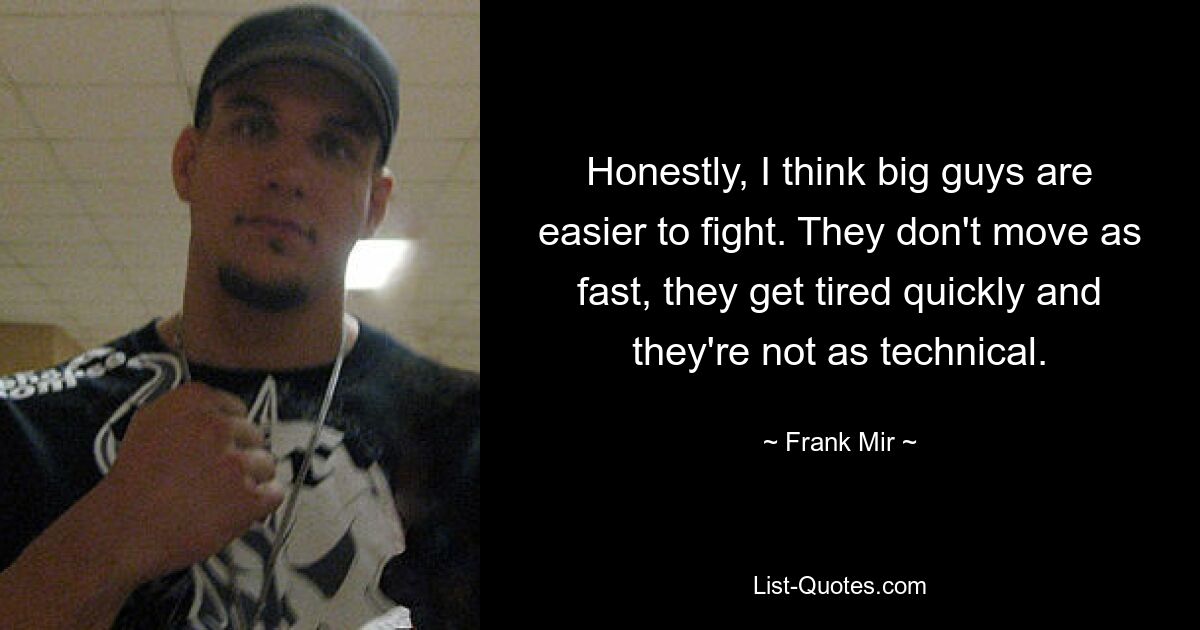 Honestly, I think big guys are easier to fight. They don't move as fast, they get tired quickly and they're not as technical. — © Frank Mir