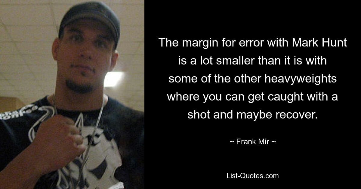 The margin for error with Mark Hunt is a lot smaller than it is with some of the other heavyweights where you can get caught with a shot and maybe recover. — © Frank Mir