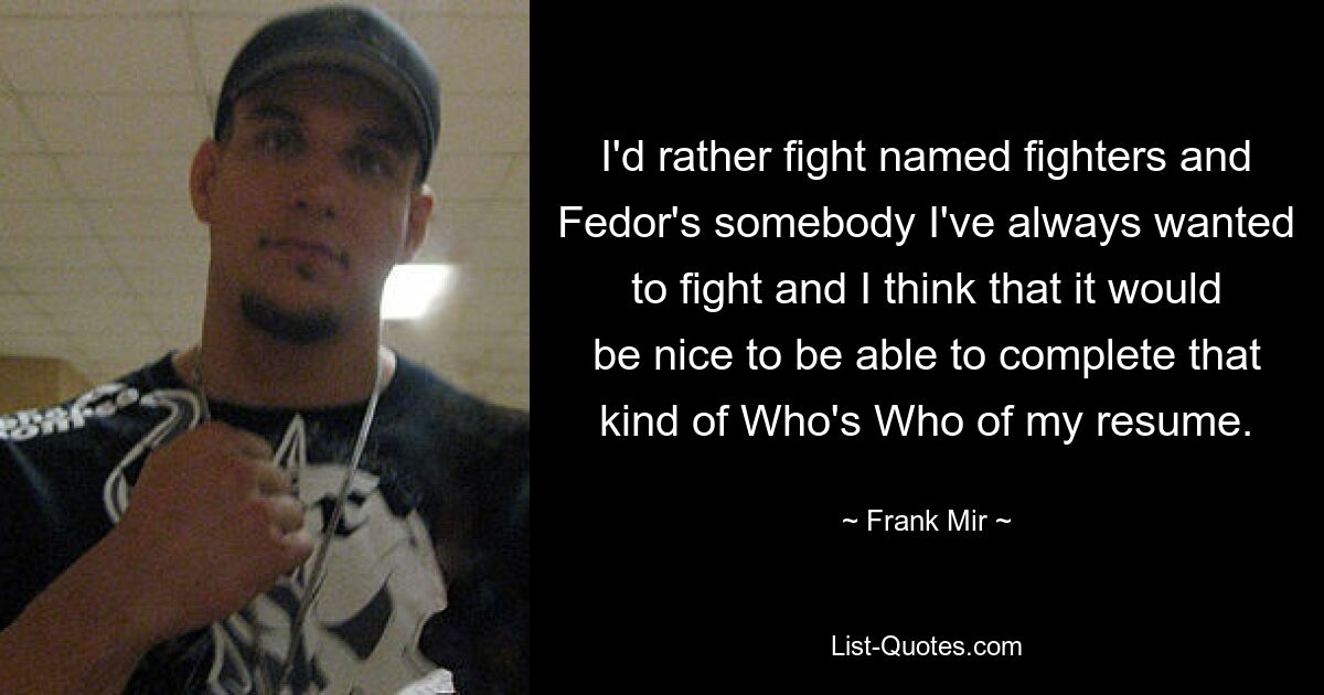 I'd rather fight named fighters and Fedor's somebody I've always wanted to fight and I think that it would be nice to be able to complete that kind of Who's Who of my resume. — © Frank Mir