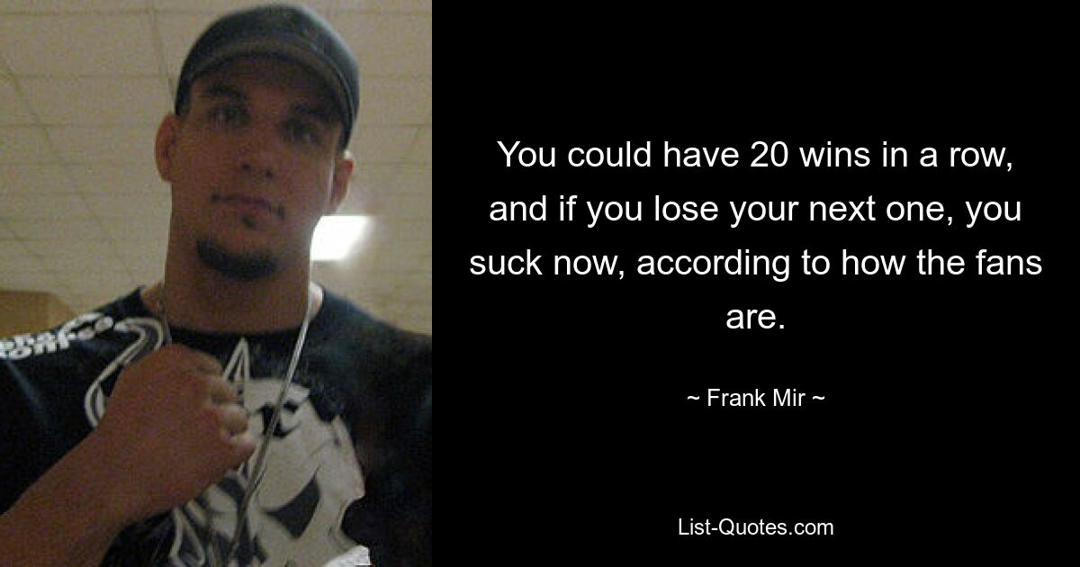 You could have 20 wins in a row, and if you lose your next one, you suck now, according to how the fans are. — © Frank Mir