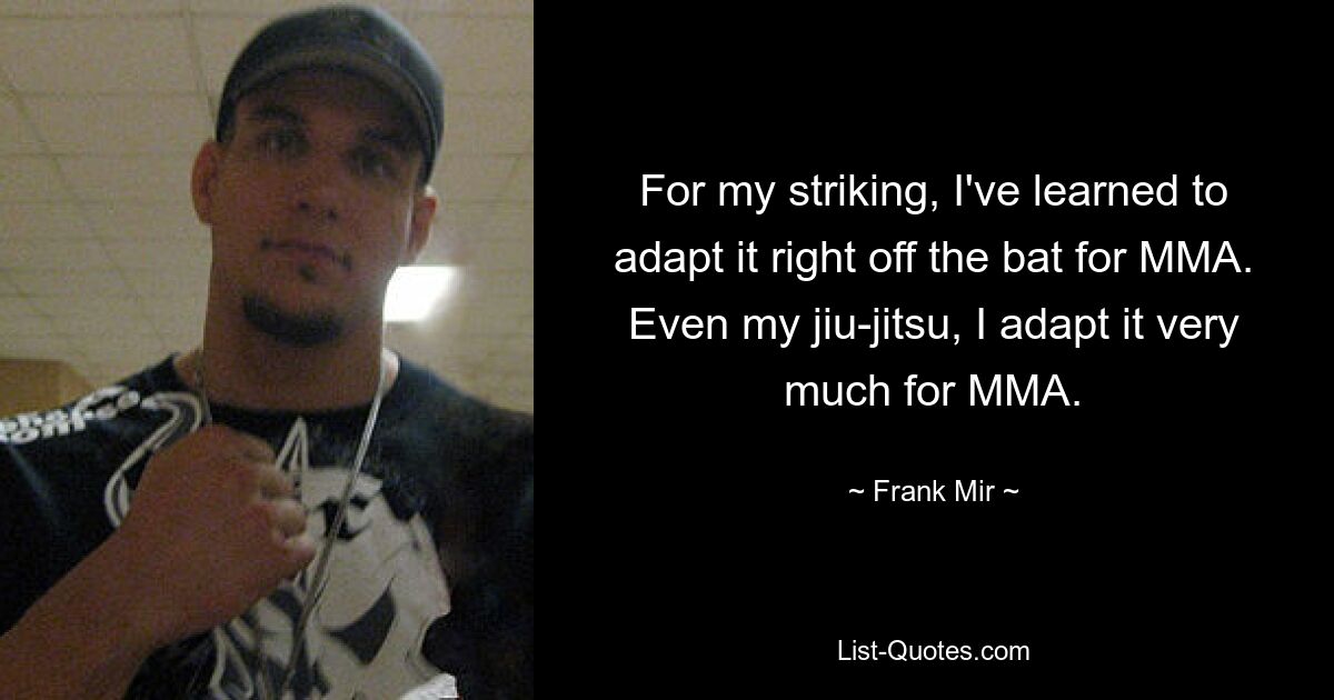 For my striking, I've learned to adapt it right off the bat for MMA. Even my jiu-jitsu, I adapt it very much for MMA. — © Frank Mir