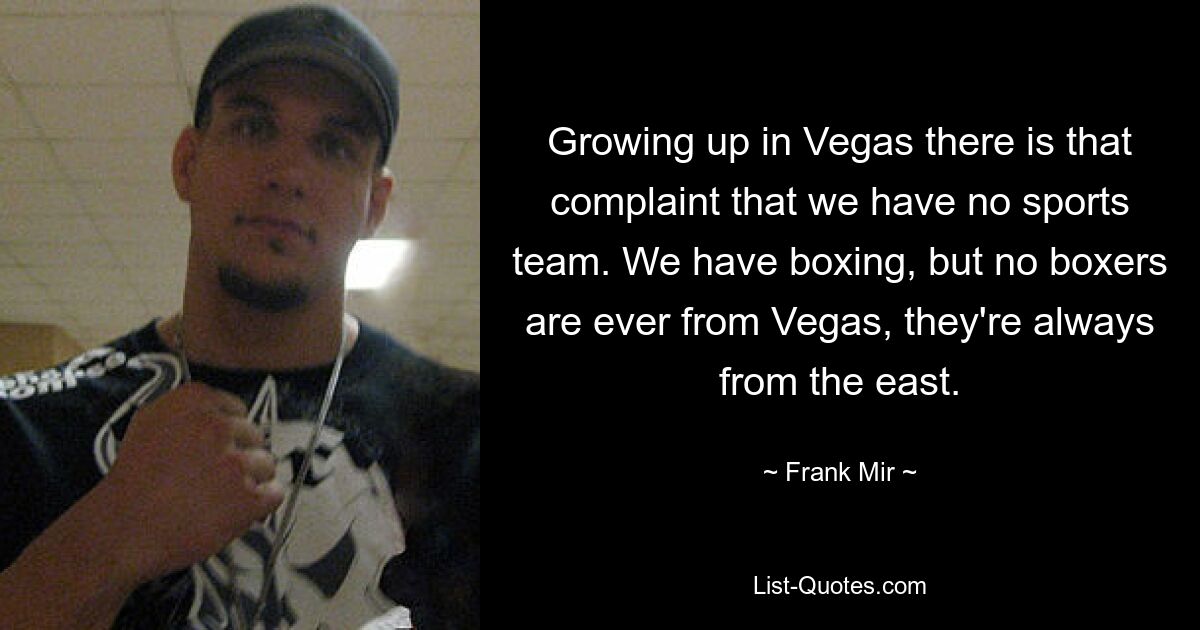 Growing up in Vegas there is that complaint that we have no sports team. We have boxing, but no boxers are ever from Vegas, they're always from the east. — © Frank Mir