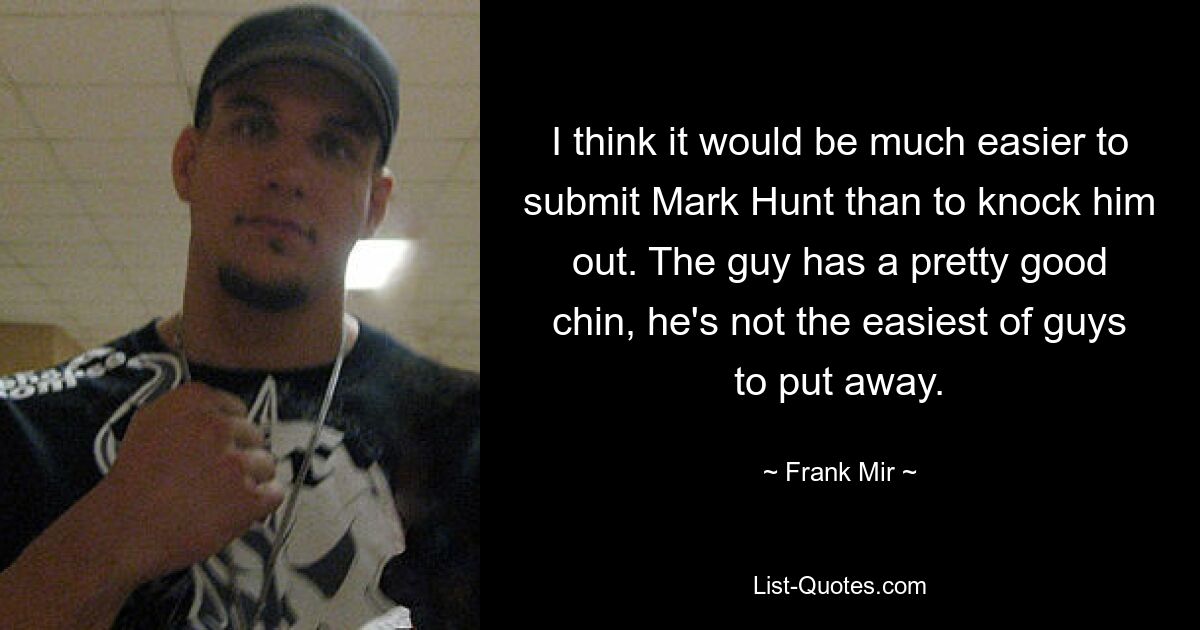 I think it would be much easier to submit Mark Hunt than to knock him out. The guy has a pretty good chin, he's not the easiest of guys to put away. — © Frank Mir