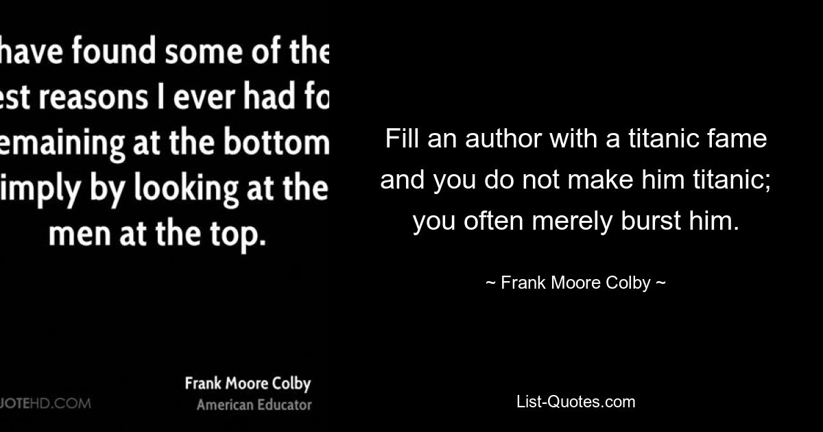 Fill an author with a titanic fame and you do not make him titanic; you often merely burst him. — © Frank Moore Colby