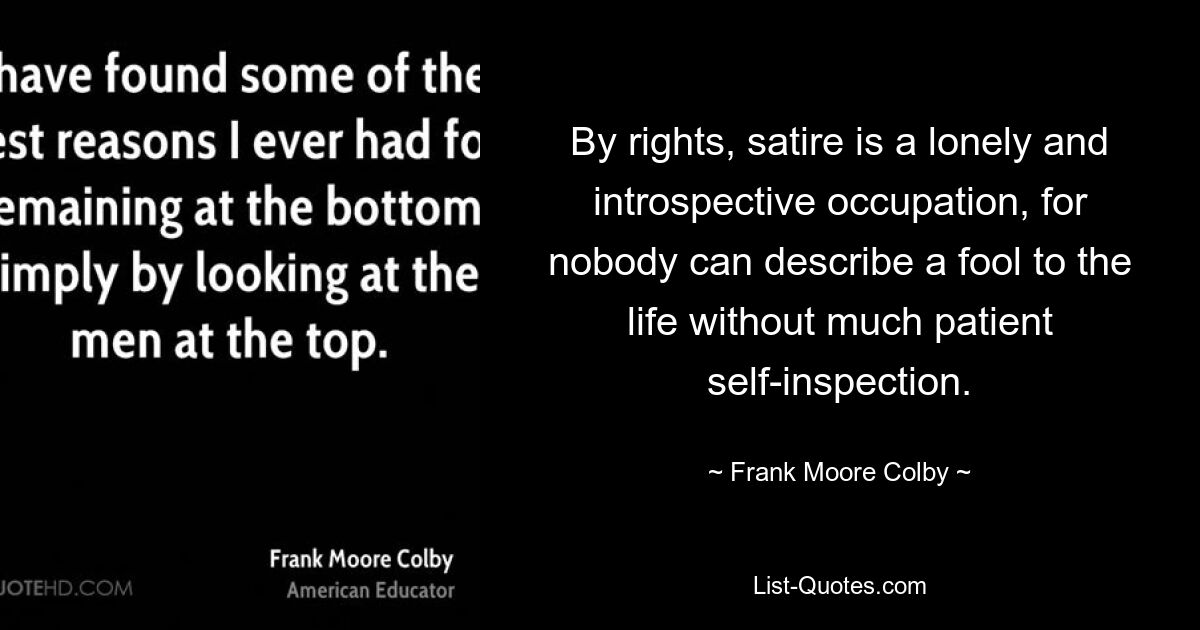 By rights, satire is a lonely and introspective occupation, for nobody can describe a fool to the life without much patient self-inspection. — © Frank Moore Colby