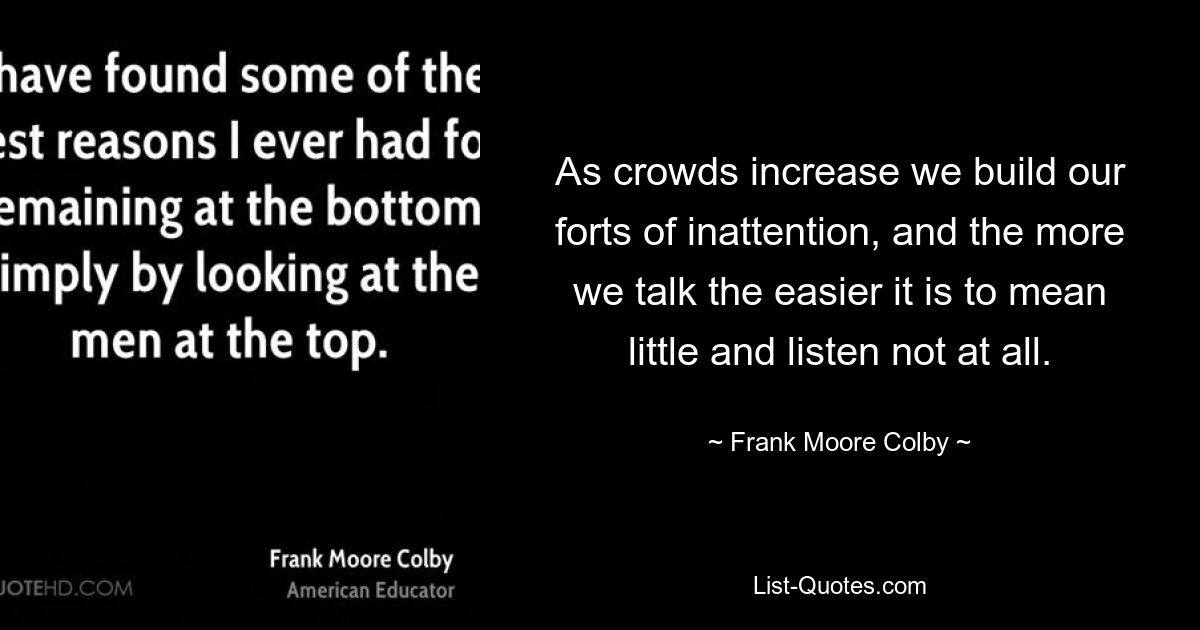 As crowds increase we build our forts of inattention, and the more we talk the easier it is to mean little and listen not at all. — © Frank Moore Colby