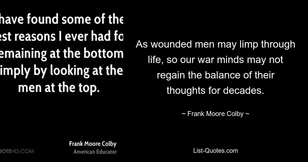 As wounded men may limp through life, so our war minds may not regain the balance of their thoughts for decades. — © Frank Moore Colby