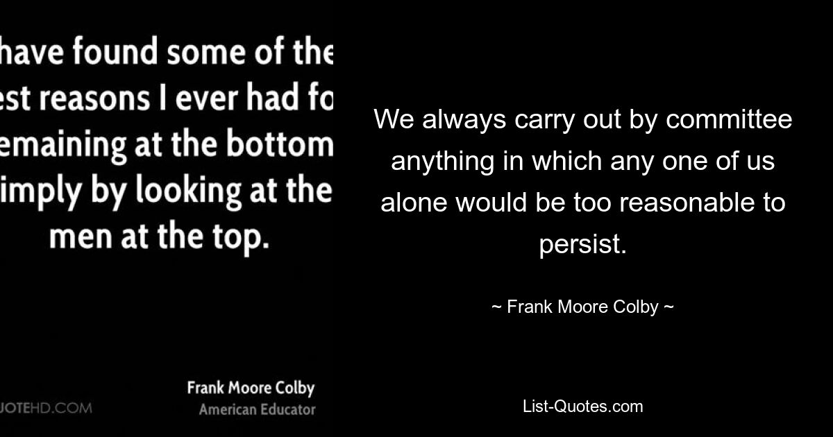 We always carry out by committee anything in which any one of us alone would be too reasonable to persist. — © Frank Moore Colby