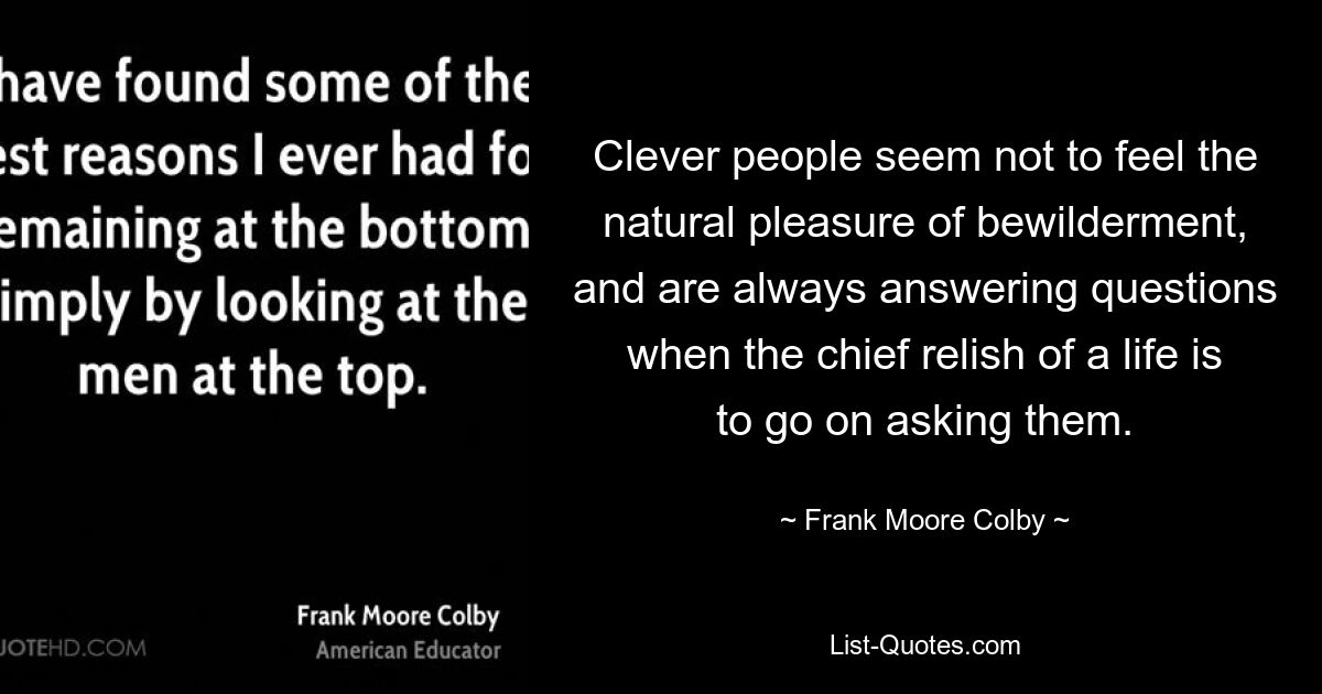 Clever people seem not to feel the natural pleasure of bewilderment, and are always answering questions when the chief relish of a life is to go on asking them. — © Frank Moore Colby