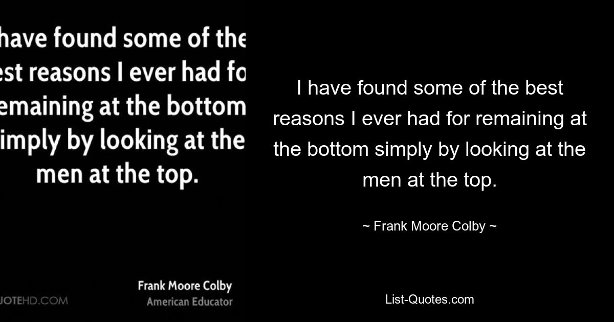 I have found some of the best reasons I ever had for remaining at the bottom simply by looking at the men at the top. — © Frank Moore Colby