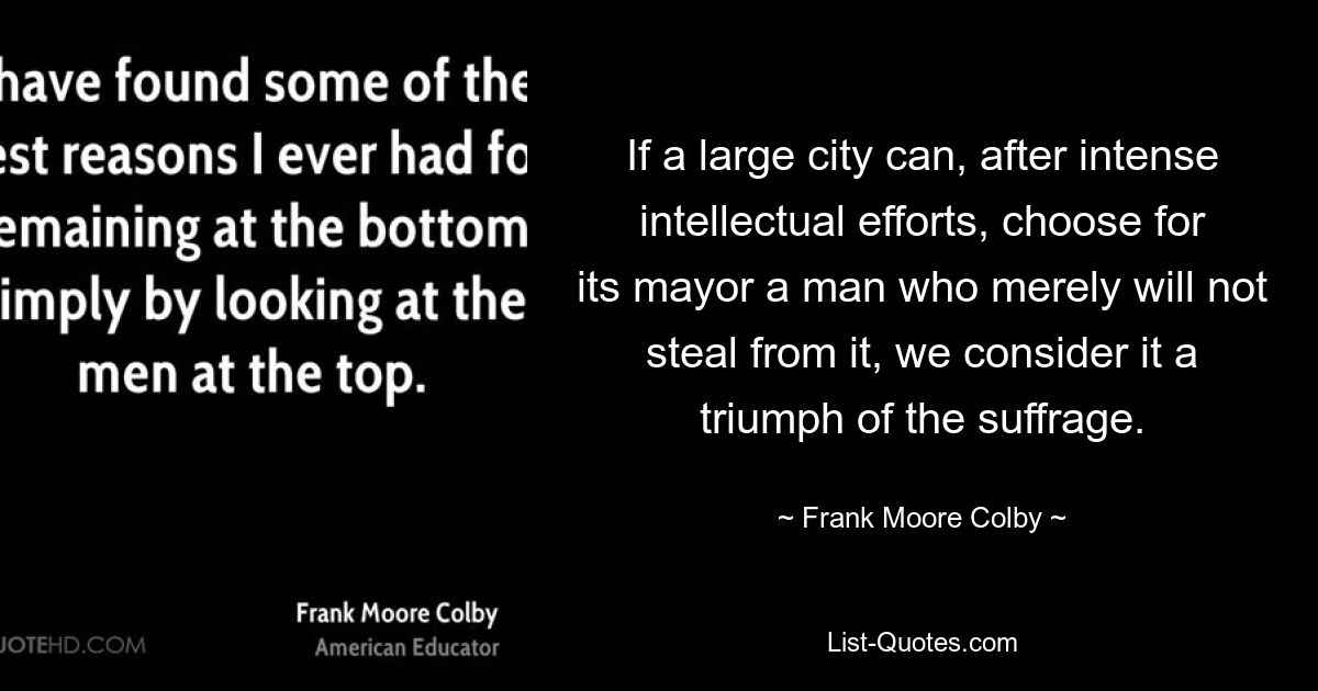 If a large city can, after intense intellectual efforts, choose for its mayor a man who merely will not steal from it, we consider it a triumph of the suffrage. — © Frank Moore Colby