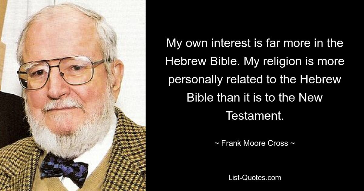 My own interest is far more in the Hebrew Bible. My religion is more personally related to the Hebrew Bible than it is to the New Testament. — © Frank Moore Cross