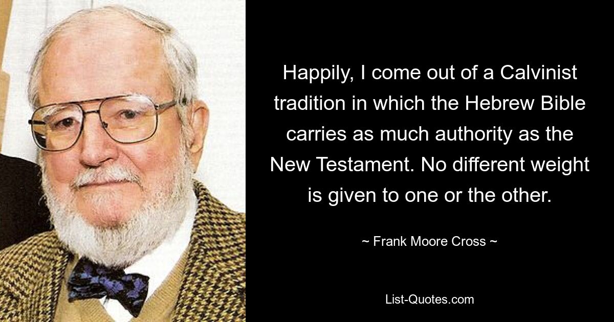 Happily, I come out of a Calvinist tradition in which the Hebrew Bible carries as much authority as the New Testament. No different weight is given to one or the other. — © Frank Moore Cross