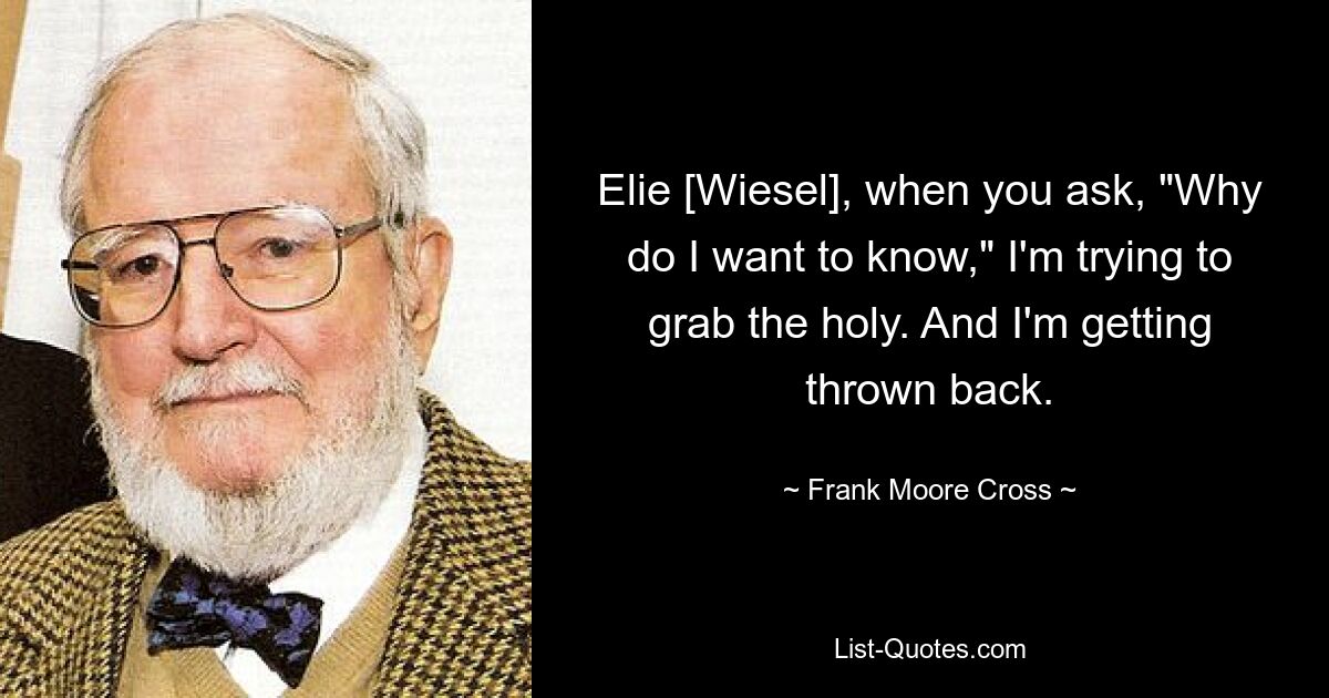 Elie [Wiesel], when you ask, "Why do I want to know," I'm trying to grab the holy. And I'm getting thrown back. — © Frank Moore Cross