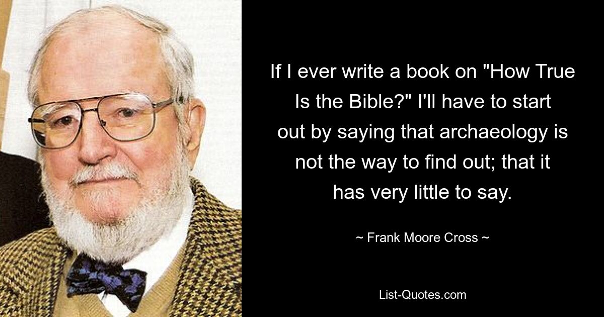 If I ever write a book on "How True Is the Bible?" I'll have to start out by saying that archaeology is not the way to find out; that it has very little to say. — © Frank Moore Cross