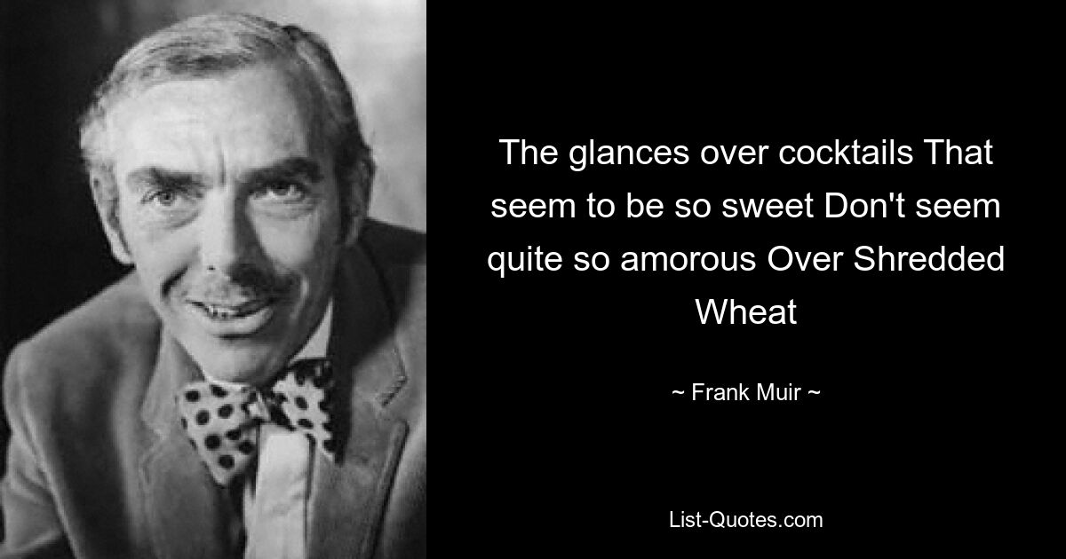 The glances over cocktails That seem to be so sweet Don't seem quite so amorous Over Shredded Wheat — © Frank Muir