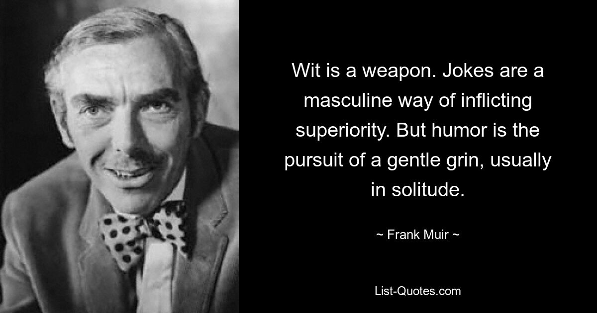 Wit is a weapon. Jokes are a masculine way of inflicting superiority. But humor is the pursuit of a gentle grin, usually in solitude. — © Frank Muir