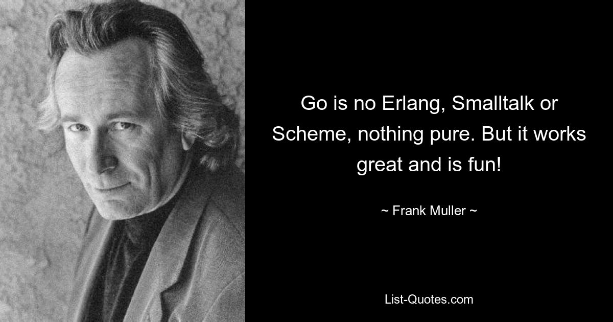 Go is no Erlang, Smalltalk or Scheme, nothing pure. But it works great and is fun! — © Frank Muller