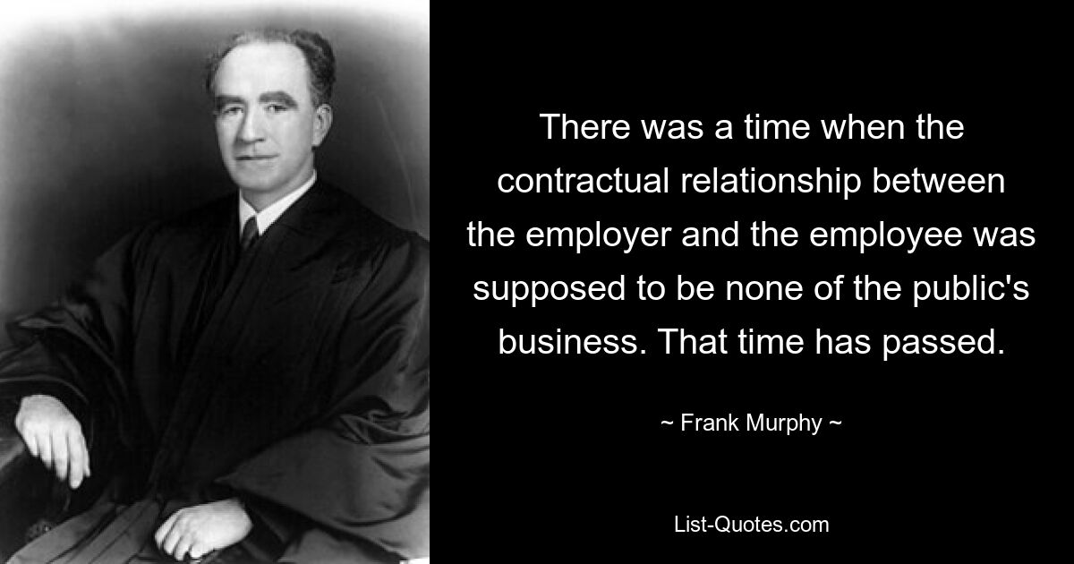 There was a time when the contractual relationship between the employer and the employee was supposed to be none of the public's business. That time has passed. — © Frank Murphy