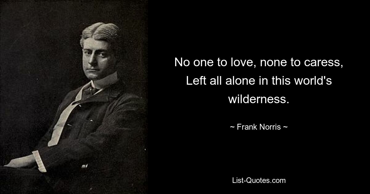 No one to love, none to caress, Left all alone in this world's wilderness. — © Frank Norris