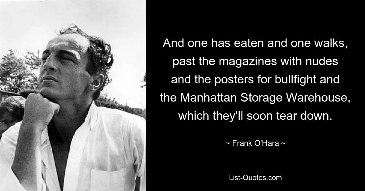 And one has eaten and one walks,
past the magazines with nudes
and the posters for bullfight and
the Manhattan Storage Warehouse,
which they'll soon tear down. — © Frank O'Hara