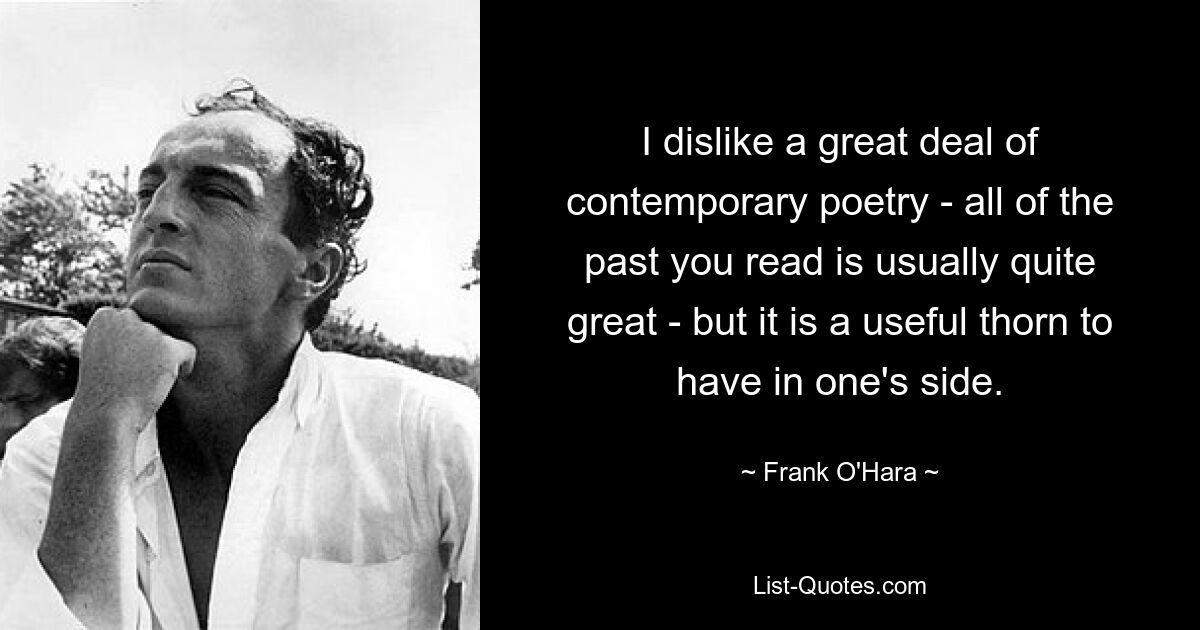 I dislike a great deal of contemporary poetry - all of the past you read is usually quite great - but it is a useful thorn to have in one's side. — © Frank O'Hara