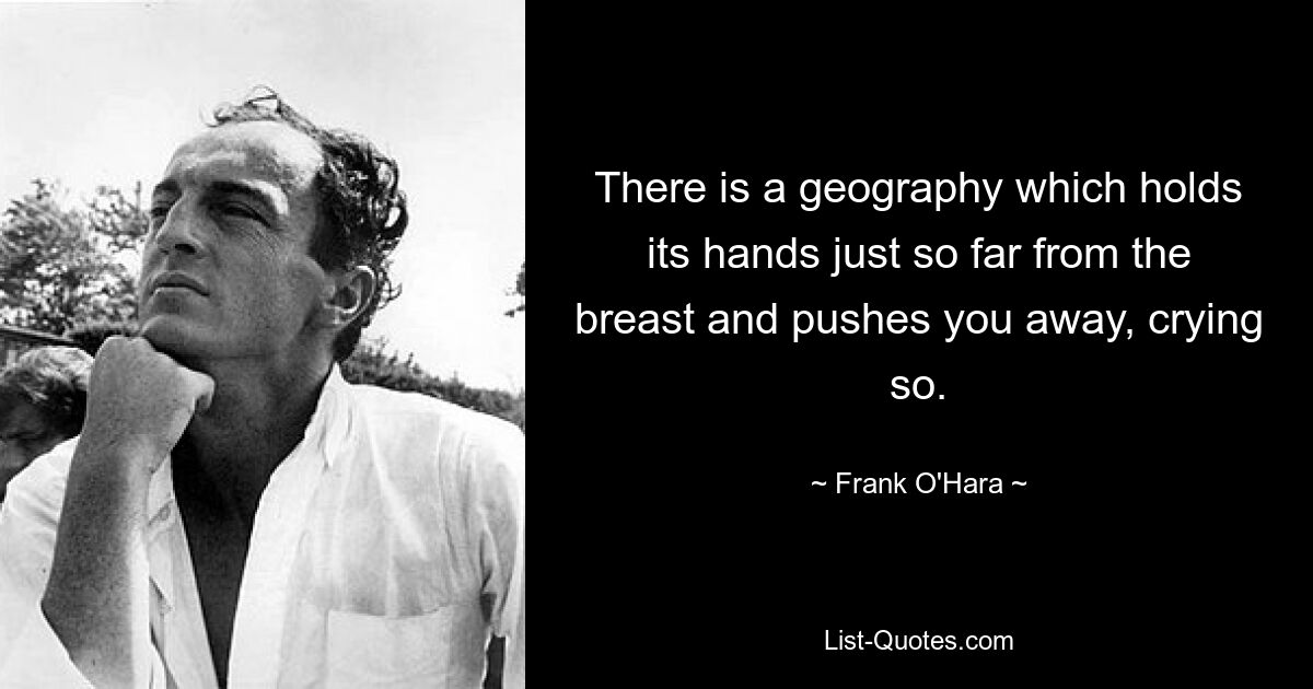 There is a geography which holds its hands just so far from the breast and pushes you away, crying so. — © Frank O'Hara