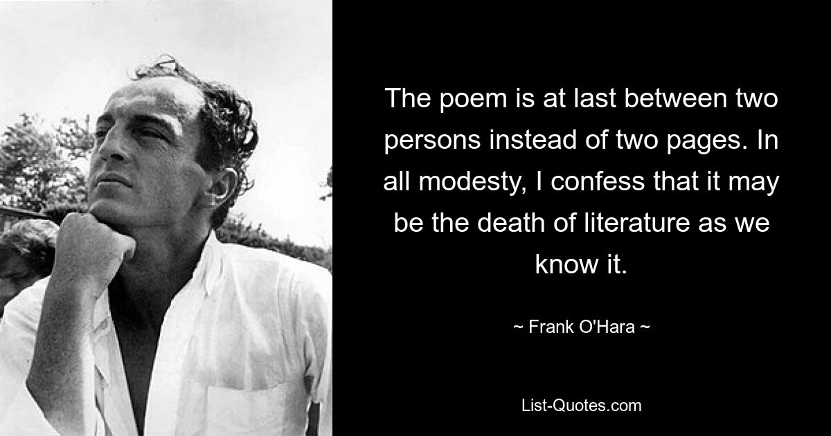 The poem is at last between two persons instead of two pages. In all modesty, I confess that it may be the death of literature as we know it. — © Frank O'Hara