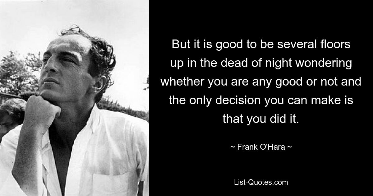 But it is good to be several floors up in the dead of night wondering whether you are any good or not and the only decision you can make is that you did it. — © Frank O'Hara