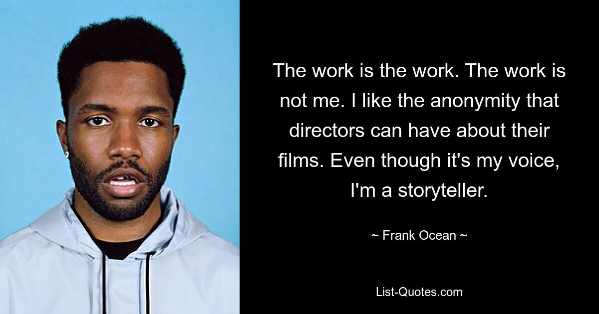 The work is the work. The work is not me. I like the anonymity that directors can have about their films. Even though it's my voice, I'm a storyteller. — © Frank Ocean