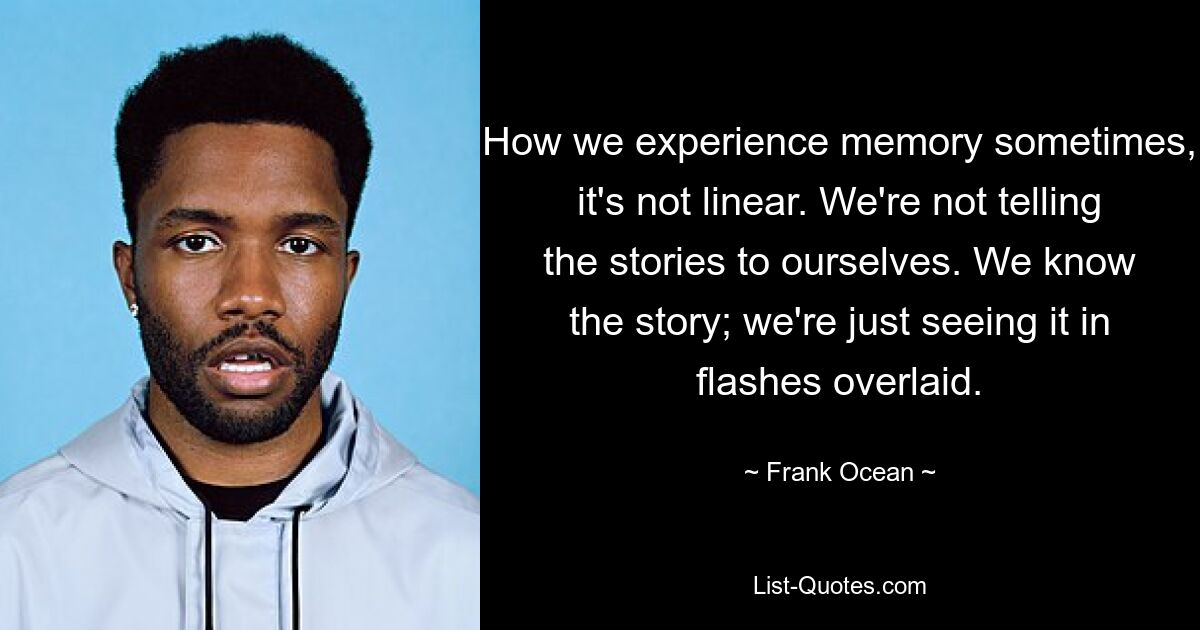 How we experience memory sometimes, it's not linear. We're not telling the stories to ourselves. We know the story; we're just seeing it in flashes overlaid. — © Frank Ocean