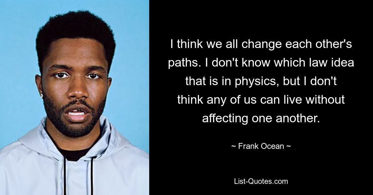 I think we all change each other's paths. I don't know which law idea that is in physics, but I don't think any of us can live without affecting one another. — © Frank Ocean