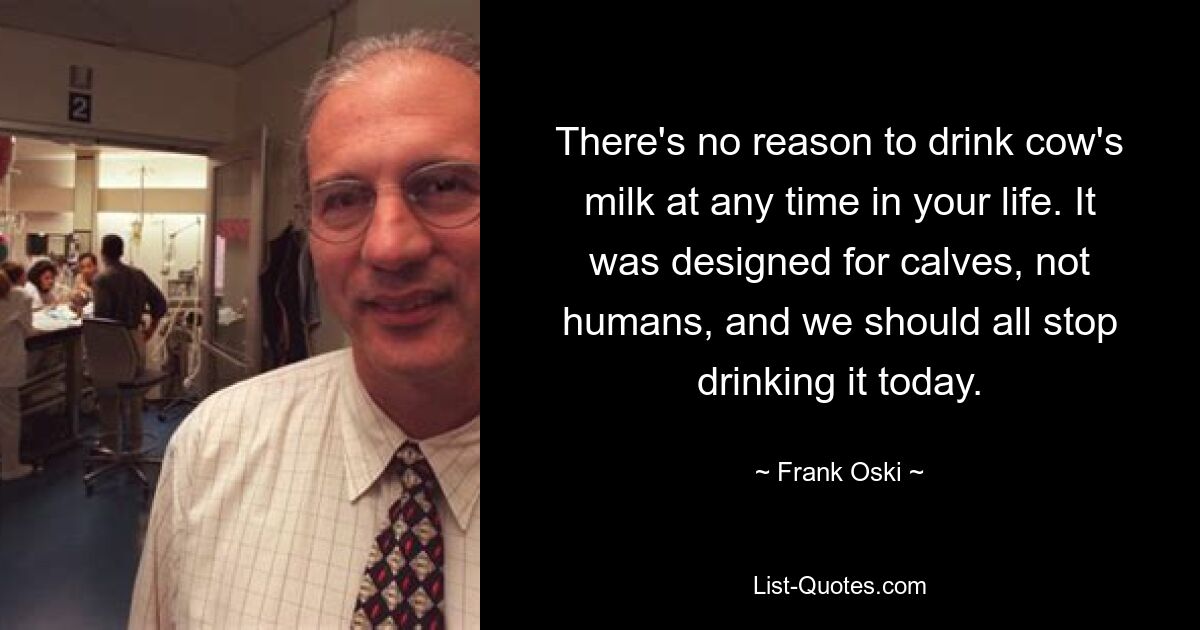 There's no reason to drink cow's milk at any time in your life. It was designed for calves, not humans, and we should all stop drinking it today. — © Frank Oski